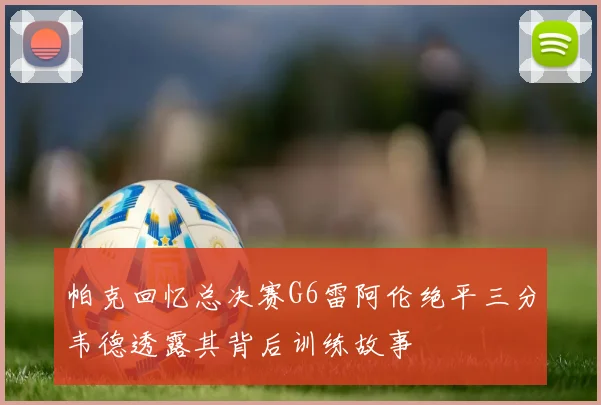 帕克回忆总决赛G6雷阿伦绝平三分韦德透露其背后训练故事