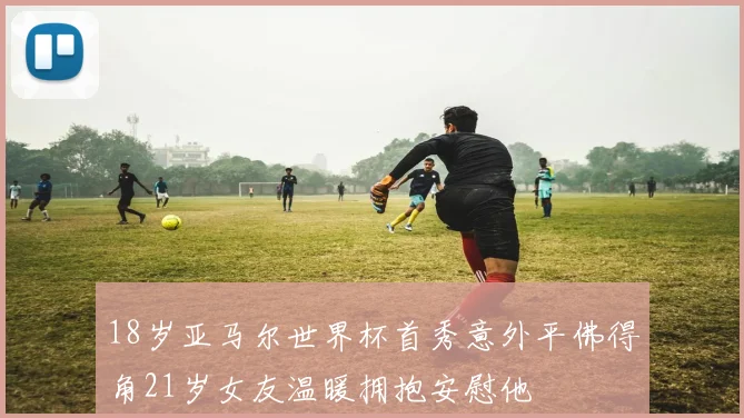 18岁亚马尔世界杯首秀意外平佛得角21岁女友温暖拥抱安慰他