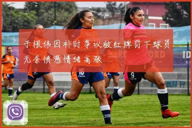于根伟因补时争议被红牌罚下球员无奈愤懑情绪高涨