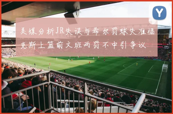 美媒分析JR失误与希尔罚球失准福克斯上篮前文班两罚不中引争议