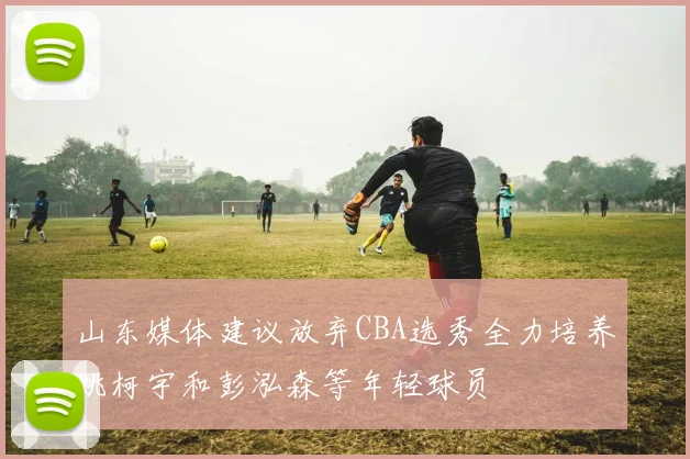山东媒体建议放弃CBA选秀全力培养姚柯宇和彭泓森等年轻球员