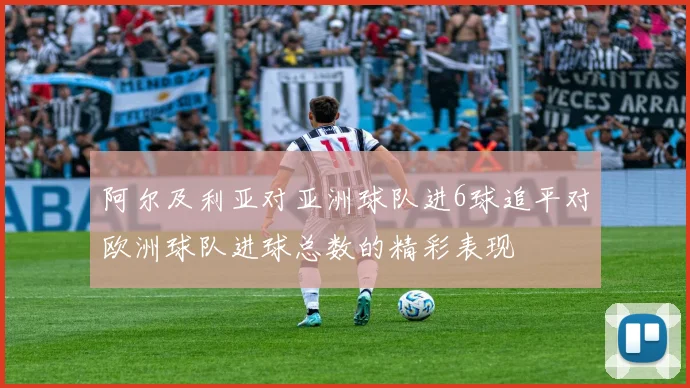 阿尔及利亚对亚洲球队进6球追平对欧洲球队进球总数的精彩表现