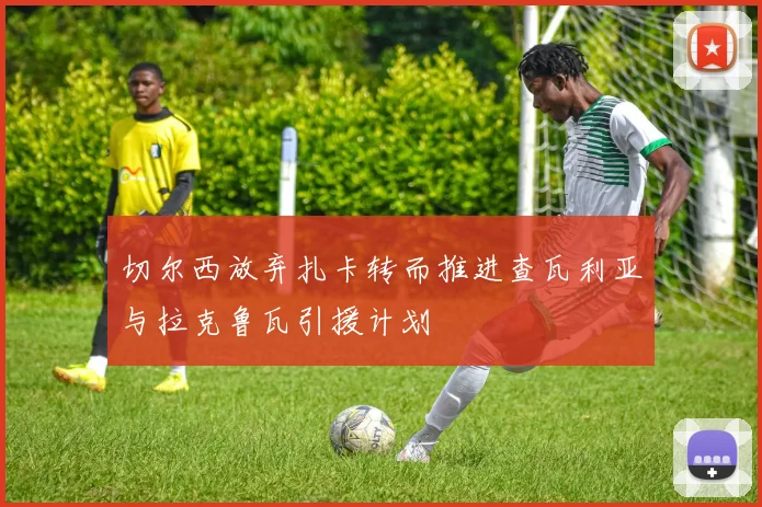 切尔西放弃扎卡转而推进查瓦利亚与拉克鲁瓦引援计划