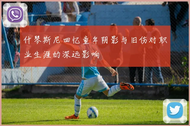什琴斯尼回忆童年阴影与旧伤对职业生涯的深远影响
