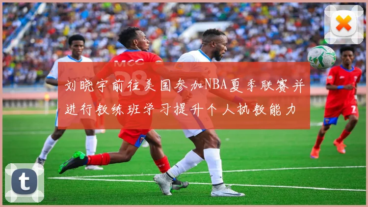 刘晓宇前往美国参加NBA夏季联赛并进行教练班学习提升个人执教能力