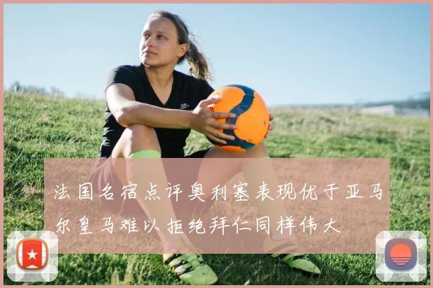 法国名宿点评奥利塞表现优于亚马尔皇马难以拒绝拜仁同样伟大