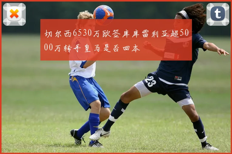 切尔西6530万欧签库库雷利亚超5000万转手皇马是否回本
