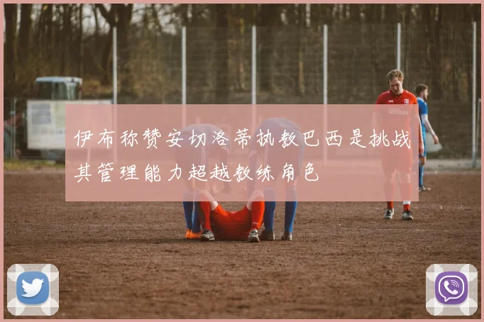 伊布称赞安切洛蒂执教巴西是挑战其管理能力超越教练角色