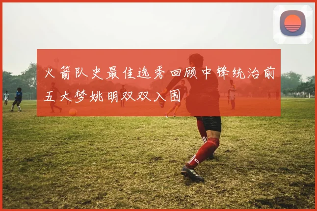 火箭队史最佳选秀回顾中锋统治前五大梦姚明双双入围