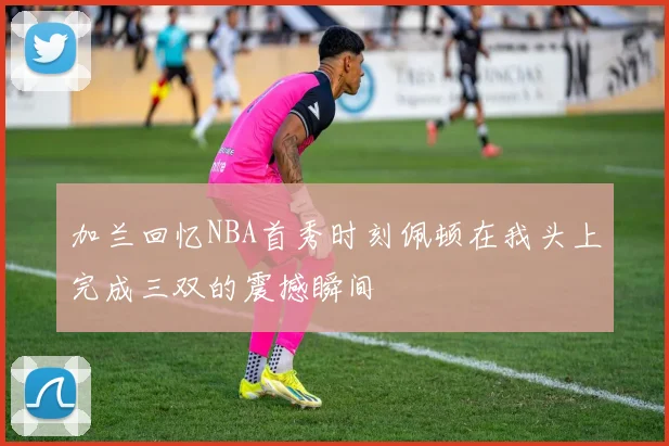 加兰回忆NBA首秀时刻佩顿在我头上完成三双的震撼瞬间