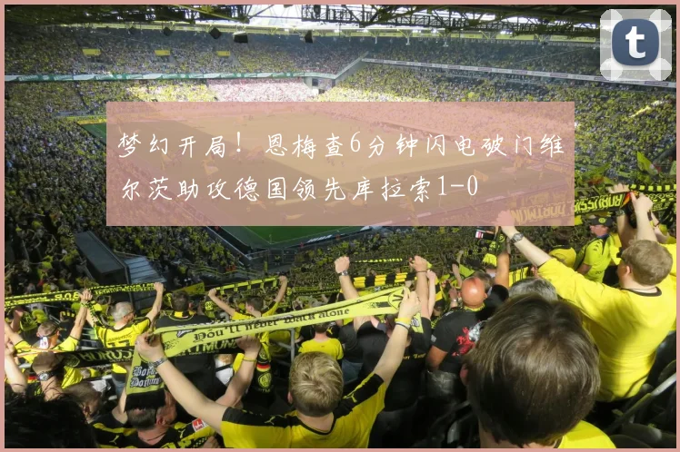 梦幻开局！恩梅查6分钟闪电破门维尔茨助攻德国领先库拉索1-0