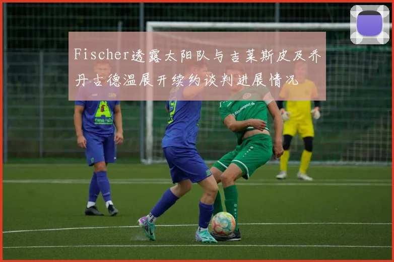 Fischer透露太阳队与吉莱斯皮及乔丹古德温展开续约谈判进展情况